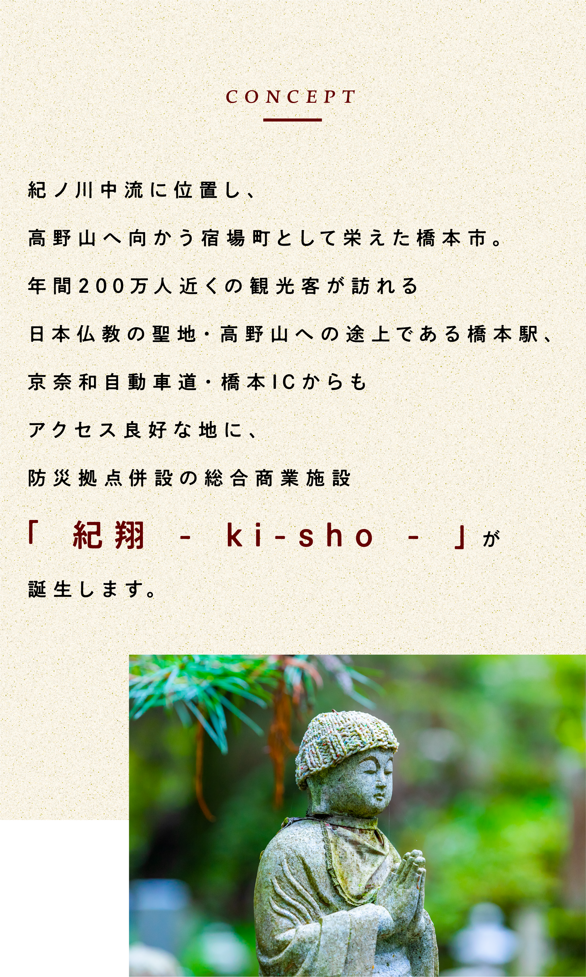 紀ノ川中流に位置し、高野山へ向かう宿場町として栄えた橋本市。年間200万人近くの観光客が訪れる日本仏教の聖地・高野山への途上である橋本駅、京奈和自動車道・橋本ICからもアクセス良好な地に、防災拠点併設の総合商業施設「 紀翔 - ki-sho - 」が誕生します。