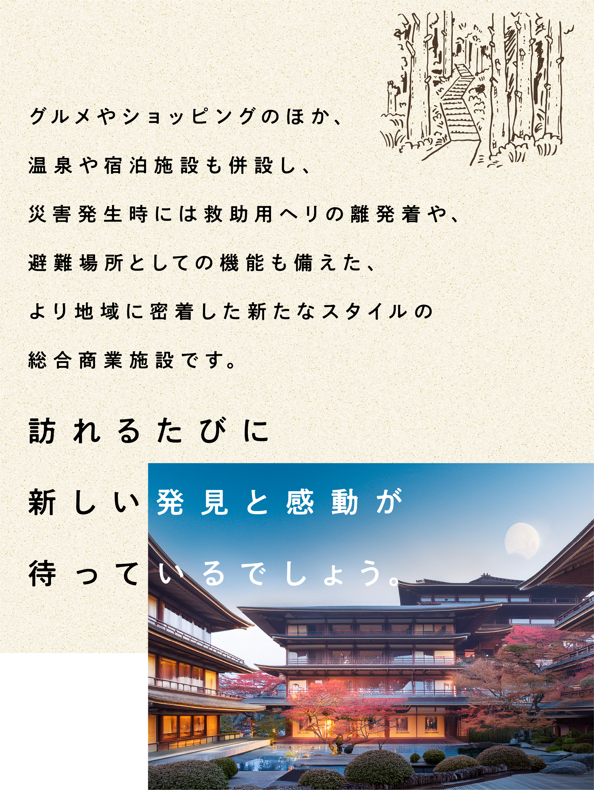 グルメやショッピングのほか、温泉や宿泊施設も併設し、災害発生時には救助用ヘリの離発着や、避難場所としての機能も備えた、より地域に密着した新たなスタイルの総合商業施設です。訪れるたびに新しい発見と感動が待っているでしょう。