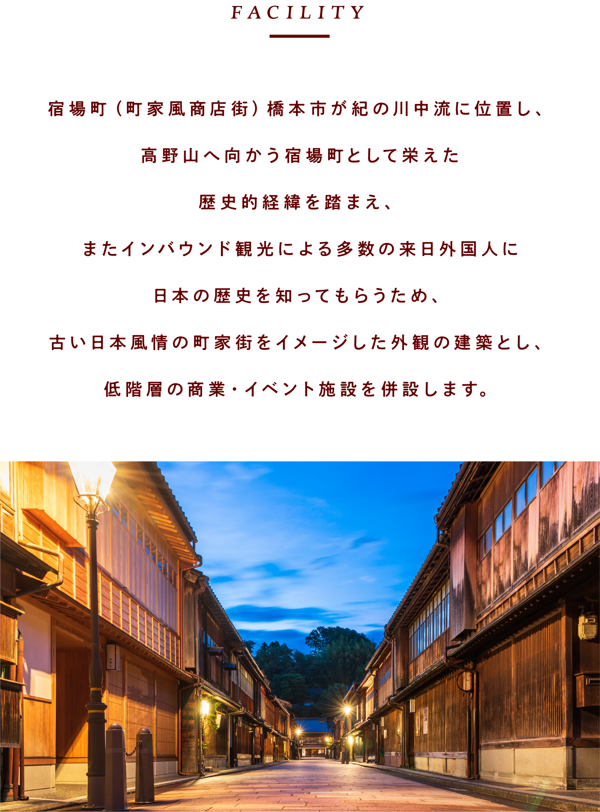 宿場町（町家風商店街）橋本市が紀の川中流に位置し、高野山へ向かう宿場町として栄えた歴史的経緯を踏まえ、またインバウンド観光による多数の来日外国人に日本の歴史を知ってもらうため、古い日本風情の町家街をイメージした外観の建築とし、低階層の商業・イベント施設を併設します。