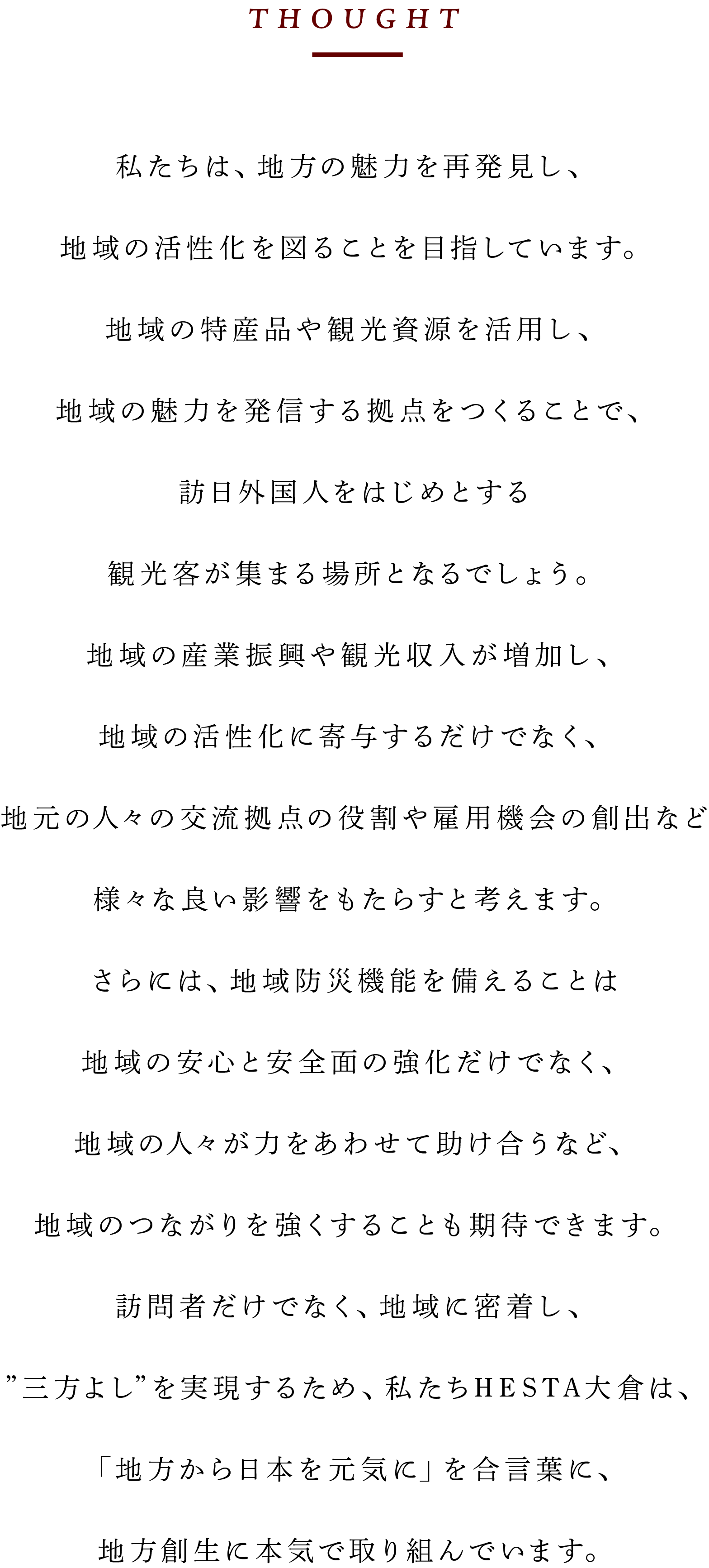 私たちは、地方の魅力を再発見し、地域の活性化を図ることを目指しています。地域の特産品や観光資源を活用し、地域の魅力を発信する拠点をつくることで、訪日外国人をはじめとする観光客が集まる場所となるでしょう。地域の産業振興や観光収入が増加し、地域の活性化に寄与するだけでなく、地元の人々の交流拠点の役割や雇用機会の創出など様々な良い影響をもたらすと考えます。さらには、地域防災機能を備えることは地域の安心と安全面の強化だけでなく、地域の人々が力をあわせて助け合うなど、地域のつながりを強くすることも期待できます。訪問者だけでなく、地域に密着し、”三方よし”を実現するため、私たちHESTA大倉は、「地方から日本を元気に」を合言葉に、地方創生に本気で取り組んでいます。