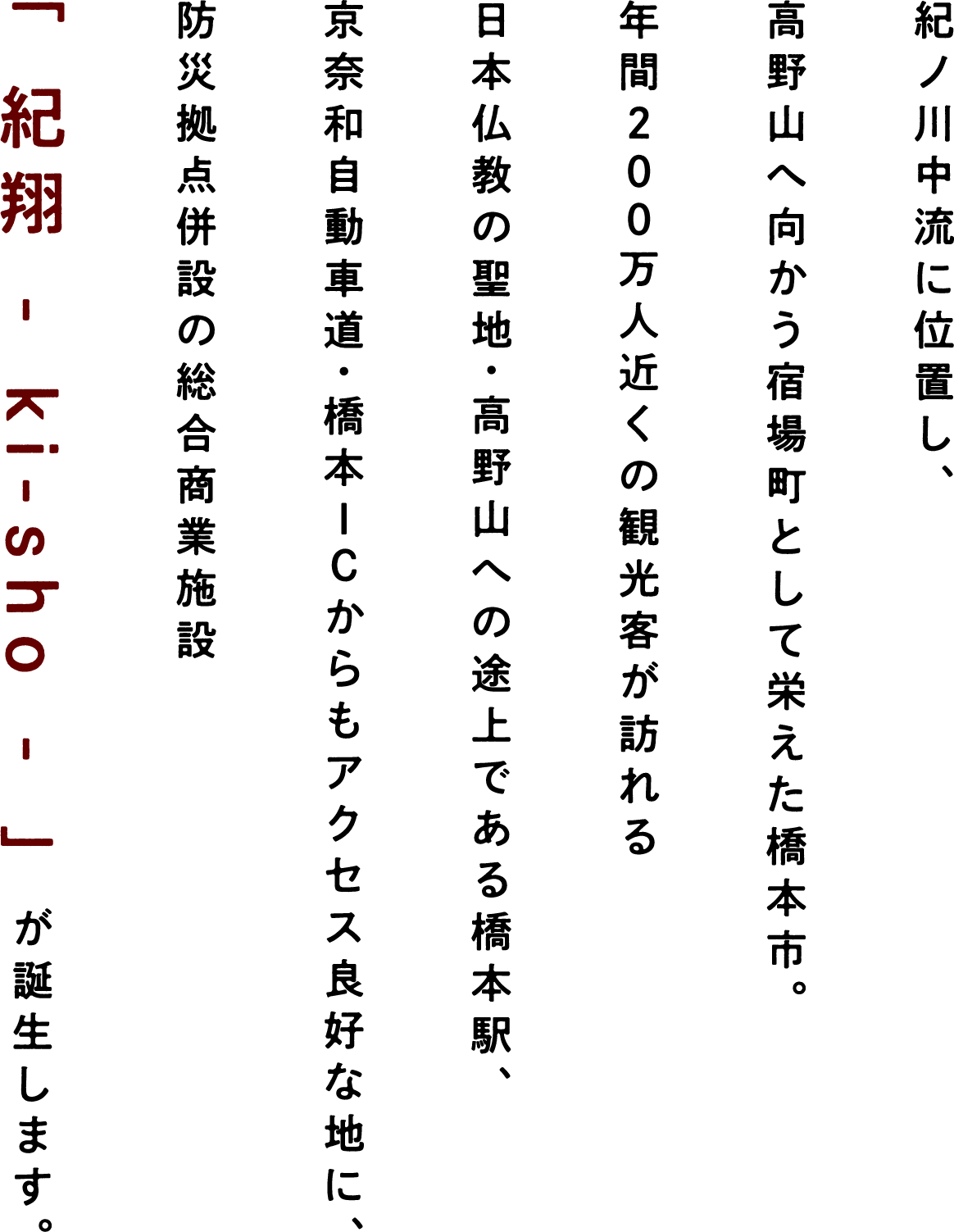 紀ノ川中流に位置し、高野山へ向かう宿場町として栄えた橋本市。年間200万人近くの観光客が訪れる日本仏教の聖地・高野山への途上である橋本駅、京奈和自動車道・橋本ICからもアクセス良好な地に、防災拠点併設の総合商業施設「 紀翔 - ki-sho - 」が誕生します。