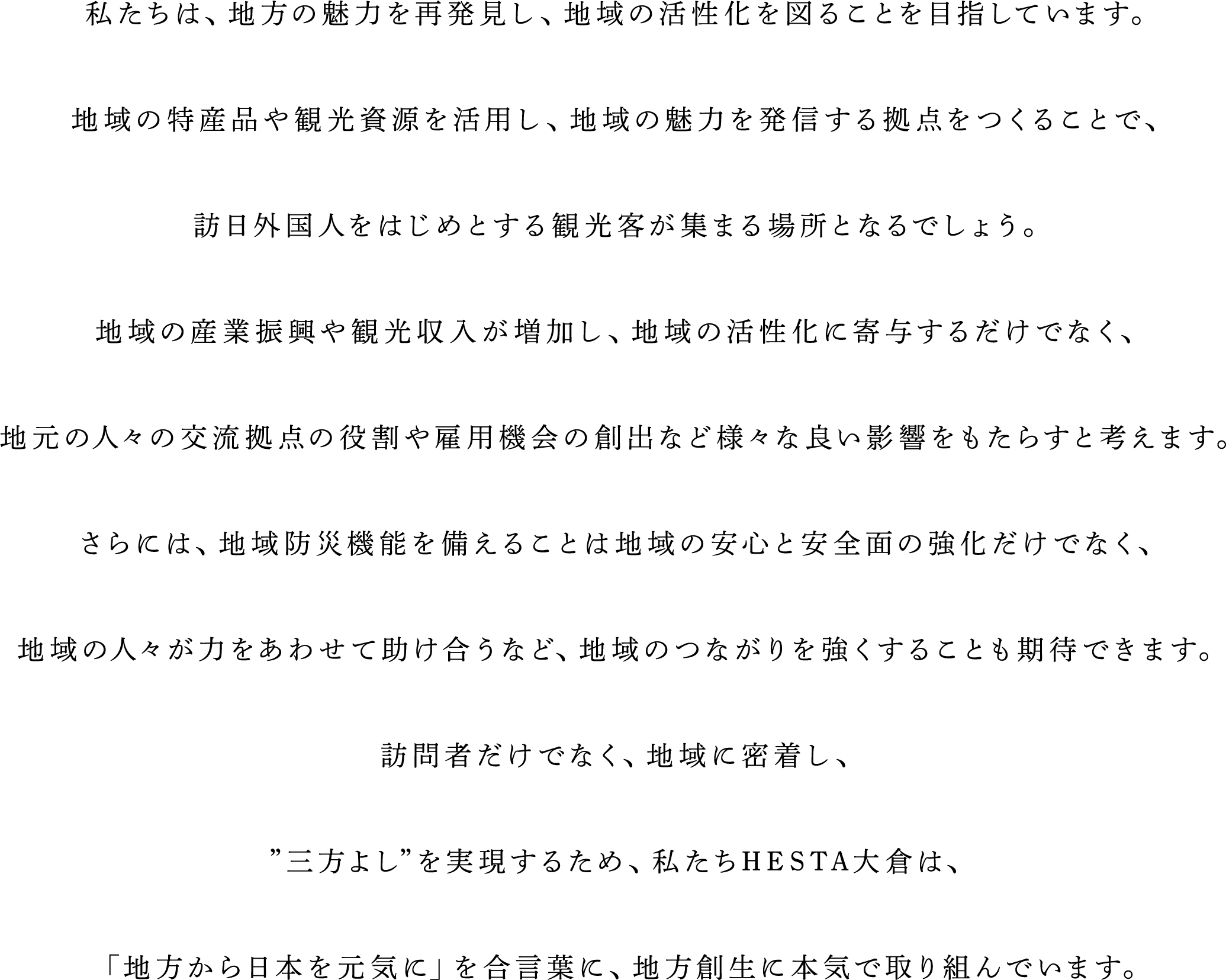 私たちは、地方の魅力を再発見し、地域の活性化を図ることを目指しています。地域の特産品や観光資源を活用し、地域の魅力を発信する拠点をつくることで、訪日外国人をはじめとする観光客が集まる場所となるでしょう。地域の産業振興や観光収入が増加し、地域の活性化に寄与するだけでなく、地元の人々の交流拠点の役割や雇用機会の創出など様々な良い影響をもたらすと考えます。さらには、地域防災機能を備えることは地域の安心と安全面の強化だけでなく、地域の人々が力をあわせて助け合うなど、地域のつながりを強くすることも期待できます。訪問者だけでなく、地域に密着し、”三方よし”を実現するため、私たちHESTA大倉は、「地方から日本を元気に」を合言葉に、地方創生に本気で取り組んでいます。
